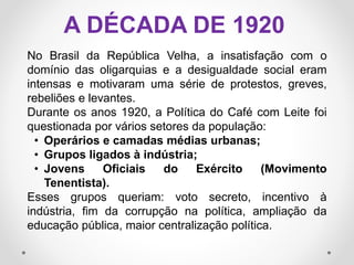 A DÉCADA DE 1920
No Brasil da República Velha, a insatisfação com o
domínio das oligarquias e a desigualdade social eram
intensas e motivaram uma série de protestos, greves,
rebeliões e levantes.
Durante os anos 1920, a Política do Café com Leite foi
questionada por vários setores da população:
• Operários e camadas médias urbanas;
• Grupos ligados à indústria;
• Jovens Oficiais do Exército (Movimento
Tenentista).
Esses grupos queriam: voto secreto, incentivo à
indústria, fim da corrupção na política, ampliação da
educação pública, maior centralização política.
 