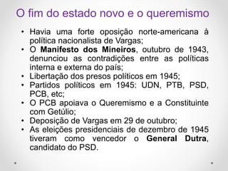 O fim do estado novo e o queremismo
• Havia uma forte oposição norte-americana à
política nacionalista de Vargas;
• O Manifesto dos Mineiros, outubro de 1943,
denunciou as contradições entre as políticas
interna e externa do país;
• Libertação dos presos políticos em 1945;
• Partidos políticos em 1945: UDN, PTB, PSD,
PCB, etc;
• O PCB apoiava o Queremismo e a Constituinte
com Getúlio;
• Deposição de Vargas em 29 de outubro;
• As eleições presidenciais de dezembro de 1945
tiveram como vencedor o General Dutra,
candidato do PSD.
 