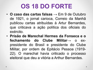 • O caso das cartas falsas → Em 9 de Outubro
de 1921, o jornal carioca, Correio da Manhã
publicou cartas atribuídas à Artur Bernardes,
que criticava a ação política dos oficiais do
exército.
• Prisão de Marechal Hermes da Fonseca e o
fechamento do Clube Militar→ o ex-
presidente do Brasil e presidente do Clube
Militar, por ordem de Epitácio Pessoa (1919-
22). O marechal havia criticado o processo
eleitoral que deu a vitória a Arthur Bernardes.
OS 18 DO FORTE
 