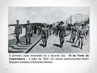 A primeira ação tenentista foi o levante dos 18 do Forte de
Copacabana – 5 julho de 1922. Os únicos sobreviventes foram
Siqueira Campos e Eduardo Gomes.
 