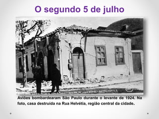Aviões bombardearam São Paulo durante o levante de 1924. Na
foto, casa destruída na Rua Helvétia, região central da cidade.
O segundo 5 de julho
 
