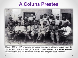 Entre 1925 e 1927, um grupo composto por civis e militares cruzou mais de
24 mil Km, sob a liderança de Luís Carlos Prestes. A Coluna Prestes
assumiu uma aura de heroísmo, mesmo não atingindo seus objetivos.
A Coluna Prestes
 