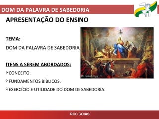 DOM DA PALAVRA DE SABEDORIA
RCC GOIÁS
APRESENTAÇÃO DO ENSINO
TEMA:
DOM DA PALAVRA DE SABEDORIA.
ITENS A SEREM ABORDADOS:
CONCEITO.
FUNDAMENTOS BÍBLICOS.
EXERCÍCIO E UTILIDADE DO DOM DE SABEDORIA.