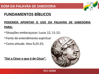 DOM DA PALAVRA DE SABEDORIA
RCC GOIÁS
FUNDAMENTOS BÍBLICOS
PODEMOS APONTAR O USO DA PALAVRA DE SABEDORIA
PARA:
Situações embaraçosas: Lucas 12, 11-12;
Fonte de entendimento espiritual: Lucas 12, 13-21;
Como atitude: Atos 9,23-25;
“Dai a César o que é de César”.