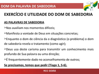 DOM DA PALAVRA DE SABEDORIA
RCC GOIÁS
EXERCÍCIO E UTILIDADE DO DOM DE SABEDORIA
AS PALAVRAS DE SABEDORIA
Nos auxiliam nos momentos difíceis;
Manifesta a vontade de Deus em situações concretas;
Enquanto o dom de ciência da o diagnóstico (o problema) o dom
de sabedoria revela o tratamento (como agir);
Deus usa deste carisma para transmitir um conhecimento mais
profundo de Sua palavra ou uma direção;
É frequentemente dado no aconselhamento de outros;
Se precisamos, temos que pedir (Tiago 1, 5-6).