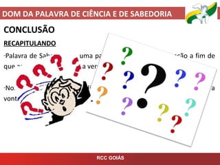 DOM DA PALAVRA DE CIÊNCIA E DE SABEDORIA
RCC GOIÁS
CONCLUSÃO
RECAPITULANDO
-Palavra de Sabedoria é uma palavra, frase, atitude ou ação a fim de
que as pessoas conheçam a verdade.
-Nos auxilia nos momentos difíceis, nos ensina como agir, nos mostra a
vontade de Deus, usado em pregações e aconselhamentos.