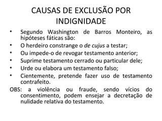 CAUSAS DE EXCLUSÃO POR INDIGNIDADE Segundo Washington de Barros Monteiro, as hipóteses fáticas são: O herdeiro constrange o  de cujus  a testar; Ou impede-o de revogar testamento anterior; Suprime testamento cerrado ou particular dele; Urde ou elabora um testamento falso; Cientemente, pretende fazer uso de testamento contrafeito. OBS: a violência ou fraude, sendo vícios do consentimento, podem ensejar a decretação de nulidade relativa do testamento. 