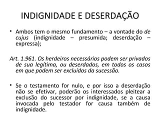 INDIGNIDADE E DESERDAÇÃO Ambos tem o mesmo fundamento – a vontade do  de cujus  (indignidade – presumida; deserdação – expressa); Art. 1.961. Os herdeiros necessários podem ser privados de sua legítima, ou deserdados, em todos os casos em que podem ser excluídos da sucessão.  Se o testamento for nulo, e por isso a deserdação não se efetivar, poderão os interessados pleitear a exclusão do sucessor por indignidade, se a causa invocada pelo testador for causa também de indignidade. 