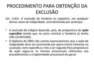 PROCEDIMENTO PARA OBTENÇÃO DA EXCLUSÃO Art. 1.815. A exclusão do herdeiro ou legatário, em qualquer desses casos de indignidade, será declarada por sentença.  A exclusão do indigno depende, pois, de propositura de  ação específica  (ainda que no juízo criminal o herdeiro já tenha sido condenado); O diploma de 2002 não consta expressamente que a ação de indignidade deva ser promovida por quem tenha interesse na sucessão, nem especifica o rito a ser seguido.Para propositura da ação segue-se as normas processuais referentes aos procedimentos e à legitimidade processual em geral. 