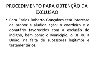 PROCEDIMENTO PARA OBTENÇÃO DA EXCLUSÃO Para Carlos Roberto Gonçalves tem interesse de propor a aludida ação: o coerdeiro e o donatário favorecidos com a exclusão do indigno, bem como o Município, o DF ou a União, na falta de sucessores legítimos e testamentários. 