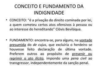 CONCEITO E FUNDAMENTO DA INDIGNIDADE CONCEITO: “é a privação do direito cominada por lei, a quem cometeu certos atos ofensivos à pessoa ou ao interesse do hereditando” Clóvis Beviláqua. FUNDAMENTO: encontra-se, para alguns, na  vontade presumida  do  de cujus , que excluiria o herdeiro se houvesse feito declaração de última vontade. Preferem outros ao propósito de  prevenir ou reprimir o  ato ilícito , impondo uma  pena civil  ao transgressor, independentemente da sanção penal. 