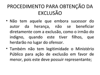 PROCEDIMENTO PARA OBTENÇÃO DA EXCLUSÃO Não tem aquele que embora sucessor do autor da herança, não se beneficiar diretamente com a exclusão, como o irmão do indigno, quando este tiver filhos, que herdarão no lugar do ofensor. Também não tem legitimidade o Ministério Público para ação de exclusão em favor de menor, pois este deve possuir representante; 