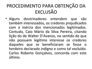 PROCEDIMENTO PARA OBTENÇÃO DA EXCLUSÃO Alguns doutrinadores entendem que são também interessados, os credores prejudicados com a inércia dos mencionados legitimados. Contudo, Caio Mário da Silva Pereira, citando lição do de Walter D’Avanzo, no sentido de que não possuem legítimo interesse os credores daqueles que se beneficiaram se fosse o herdeiro declarado indigno e como tal excluído. Carlos Roberto Gonçalves, concorda com este último.  