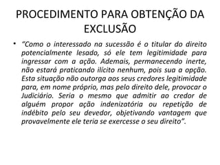 PROCEDIMENTO PARA OBTENÇÃO DA EXCLUSÃO “ Como o interessado na sucessão é o titular do direito potencialmente lesado, só ele tem legitimidade para ingressar com a ação. Ademais, permanecendo inerte, não estará praticando ilícito nenhum, pois sua a opção. Esta situação não outorga aos seus credores legitimidade para, em nome próprio, mas pelo direito dele, provocar o Judiciário. Seria o mesmo que admitir ao credor de alguém propor ação indenizatória ou repetição de indébito pelo seu devedor, objetivando vantagem que provavelmente ele teria se exercesse o seu direito”. 