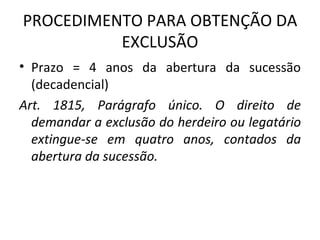 PROCEDIMENTO PARA OBTENÇÃO DA EXCLUSÃO Prazo = 4 anos da abertura da sucessão (decadencial) Art. 1815, Parágrafo único. O direito de demandar a exclusão do herdeiro ou legatário extingue-se em quatro anos, contados da abertura da sucessão. 