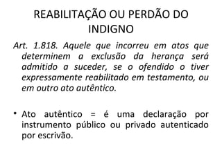 REABILITAÇÃO OU PERDÃO DO INDIGNO Art. 1.818. Aquele que incorreu em atos que determinem a exclusão da herança será admitido a suceder, se o ofendido o tiver expressamente reabilitado em testamento, ou em outro ato autêntico. Ato autêntico = é uma declaração por instrumento público ou privado autenticado por escrivão. 