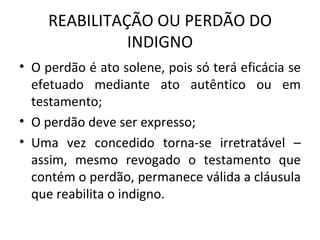 REABILITAÇÃO OU PERDÃO DO INDIGNO O perdão é ato solene, pois só terá eficácia se efetuado mediante ato autêntico ou em testamento; O perdão deve ser expresso; Uma vez concedido torna-se irretratável – assim, mesmo revogado o testamento que contém o perdão, permanece válida a cláusula que reabilita o indigno. 