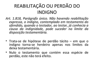 REABILITAÇÃO OU PERDÃO DO INDIGNO Art. 1.818, Parágrafo único. Não havendo reabilitação expressa, o indigno, contemplado em testamento do ofendido, quando o testador, ao testar, já conhecia a causa da indignidade, pode suceder no limite da disposição testamentária. Trata-se de hipótese de perdão tácito – em que o indigno torna-se herdeiro apenas nos limites da deixa testamentária. Nulo o testamento que contém essa espécie de perdão, este não terá efeito. 