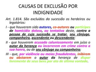 CAUSAS DE EXCLUSÃO POR INDIGNIDADE Art. 1.814. São excluídos da sucessão os herdeiros ou legatários: I - que houverem sido  autores ,  co-autores  ou  partícipes  de  homicídio doloso ,  ou tentativa  deste,  contra a  pessoa de cuja sucessão se tratar ,  seu cônjuge ,  companheiro ,  ascendente  ou  descendente ; II - que houverem  acusado caluniosamente  em juízo o  autor da herança   ou incorrerem em crime contra a sua honra , ou de  seu cônjuge ou companheiro ; III - que,  por violência ou meios fraudulentos ,  inibirem ou obstarem  o  autor  da  herança de  dispor livremente de seus bens por ato de última vontade . 