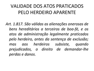 VALIDADE DOS ATOS PRATICADOS PELO HERDEIRO APARENTE Art. 1.817. São válidas as alienações onerosas de bens hereditários a terceiros de boa-fé, e os atos de administração legalmente praticados pelo herdeiro, antes da sentença de exclusão; mas aos herdeiros subsiste, quando prejudicados, o direito de demandar-lhe perdas e danos. 