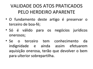 VALIDADE DOS ATOS PRATICADOS PELO HERDEIRO APARENTE O fundamento deste artigo é preservar o terceiro de boa-fé; Só é válido para os negócios jurídicos onerosos; Se o terceiro tem conhecimento da indignidade e ainda assim efetuarem aquisição onerosa, terão que devolver o bem para ulterior sobrepartilha. 