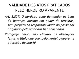 VALIDADE DOS ATOS PRATICADOS PELO HERDEIRO APARENTE Art. 1.827. O herdeiro pode demandar os bens da herança, mesmo em poder de terceiros, sem prejuízo da responsabilidade do possuidor originário pelo valor dos bens alienados. Parágrafo único. São eficazes as alienações feitas, a título oneroso, pelo herdeiro aparente a terceiro de boa-fé. 