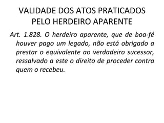 VALIDADE DOS ATOS PRATICADOS PELO HERDEIRO APARENTE Art. 1.828. O herdeiro aparente, que de boa-fé houver pago um legado, não está obrigado a prestar o equivalente ao verdadeiro sucessor, ressalvado a este o direito de proceder contra quem o recebeu.  