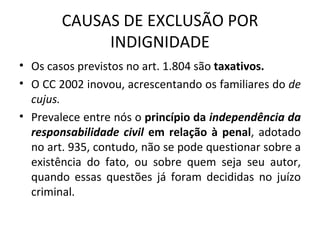 CAUSAS DE EXCLUSÃO POR INDIGNIDADE Os casos previstos no art. 1.804 são  taxativos. O CC 2002 inovou, acrescentando os familiares do  de cujus. Prevalece entre nós o  princípio da  independência da responsabilidade civil  em relação à penal , adotado no art. 935, contudo, não se pode questionar sobre a existência do fato, ou sobre quem seja seu autor, quando essas questões já foram decididas no juízo criminal. 