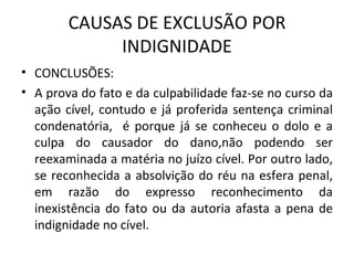 CAUSAS DE EXCLUSÃO POR INDIGNIDADE CONCLUSÕES: A prova do fato e da culpabilidade faz-se no curso da ação cível, contudo e já proferida sentença criminal condenatória,  é porque já se conheceu o dolo e a culpa do causador do dano,não podendo ser reexaminada a matéria no juízo cível. Por outro lado, se reconhecida a absolvição do réu na esfera penal, em razão do expresso reconhecimento da inexistência do fato ou da autoria afasta a pena de indignidade no cível. 