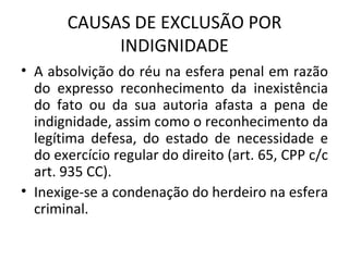 CAUSAS DE EXCLUSÃO POR INDIGNIDADE A absolvição do réu na esfera penal em razão do expresso reconhecimento da inexistência do fato ou da sua autoria afasta a pena de indignidade, assim como o reconhecimento da legítima defesa, do estado de necessidade e do exercício regular do direito (art. 65, CPP c/c art. 935 CC). Inexige-se a condenação do herdeiro na esfera criminal. 