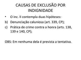 CAUSAS DE EXCLUSÃO POR INDIGNIDADE O inc. II contempla duas hipóteses: Denunciação caluniosa (art. 339, CP); Prática de crime contra a honra (arts. 138, 139 e 140, CP); OBS: Em nenhuma dela é prevista a tentativa. 