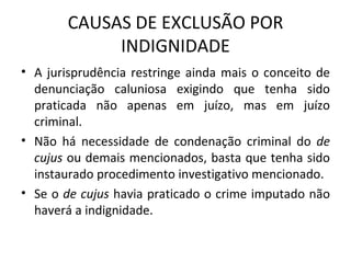 CAUSAS DE EXCLUSÃO POR INDIGNIDADE A jurisprudência restringe ainda mais o conceito de denunciação caluniosa exigindo que tenha sido praticada não apenas em juízo, mas em juízo criminal. Não há necessidade de condenação criminal do  de cujus  ou demais mencionados, basta que tenha sido instaurado procedimento investigativo mencionado. Se o  de cujus  havia praticado o crime imputado não haverá a indignidade. 