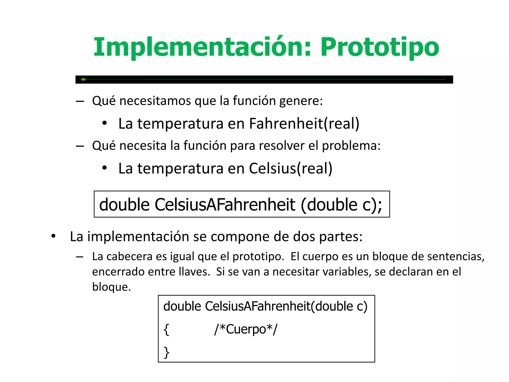 Implementación: Prototipo
   – Qué necesitamos que la función genere:
       • La temperatura en Fahrenheit(real)
   – Qué necesita la función para resolver el problema:
       • La temperatura en Celsius(real)

       double CelsiusAFahrenheit (double c);
• La implementación se compone de dos partes:
   – La cabecera es igual que el prototipo. El cuerpo es un bloque de sentencias,
     encerrado entre llaves. Si se van a necesitar variables, se declaran en el
     bloque.
                   double CelsiusAFahrenheit(double c)
                   {         /*Cuerpo*/
                   }
 