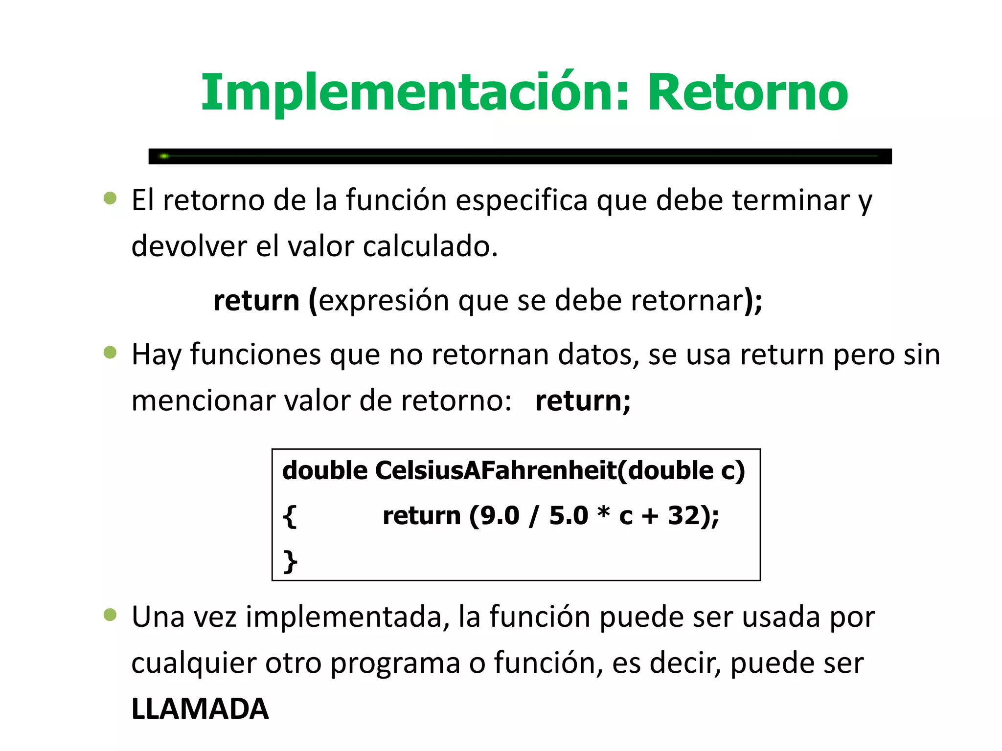 Implementación: Retorno

 El retorno de la función especifica que debe terminar y
  devolver el valor calculado.
        return (expresión que se debe retornar);
 Hay funciones que no retornan datos, se usa return pero sin
  mencionar valor de retorno: return;

             double CelsiusAFahrenheit(double c)
             {      return (9.0 / 5.0 * c + 32);
             }

 Una vez implementada, la función puede ser usada por
  cualquier otro programa o función, es decir, puede ser
  LLAMADA
 