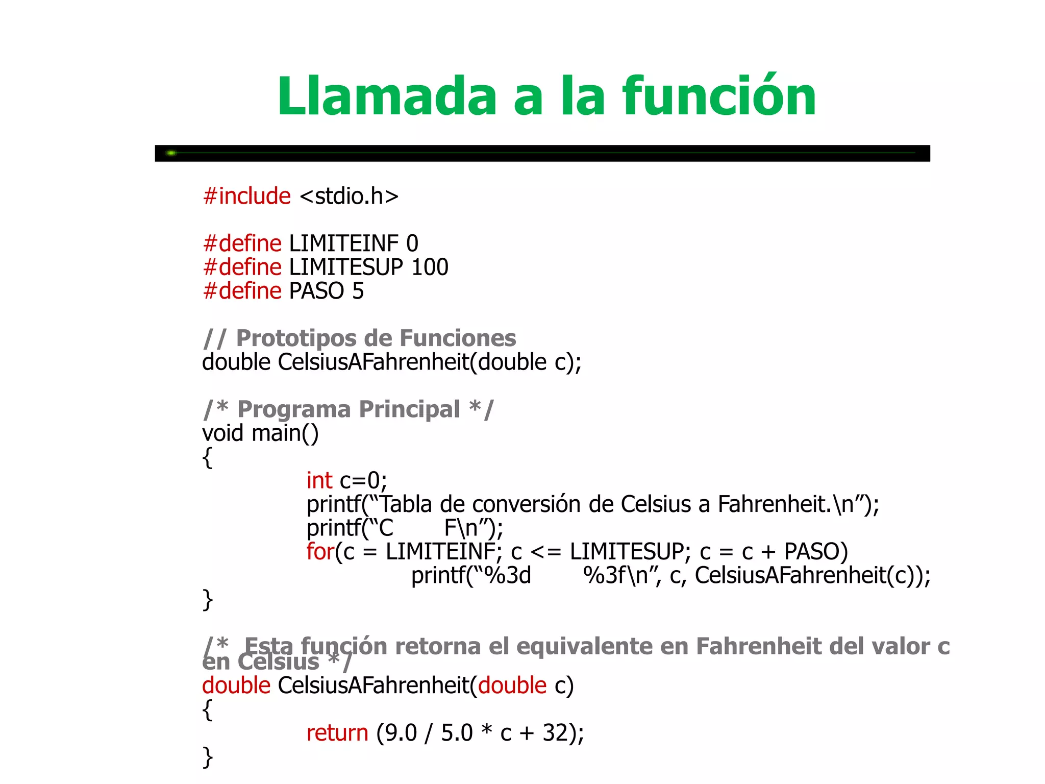 Llamada a la función
#include <stdio.h>

#define LIMITEINF 0
#define LIMITESUP 100
#define PASO 5

// Prototipos de Funciones
double CelsiusAFahrenheit(double c);

/* Programa Principal */
void main()
{
          int c=0;
          printf(“Tabla de conversión de Celsius a Fahrenheit.n”);
          printf(“C      Fn”);
          for(c = LIMITEINF; c <= LIMITESUP; c = c + PASO)
                     printf(“%3d     %3fn”, c, CelsiusAFahrenheit(c));
}

/* Esta función retorna el equivalente en Fahrenheit del valor c
en Celsius */
double CelsiusAFahrenheit(double c)
{
         return (9.0 / 5.0 * c + 32);
}
 