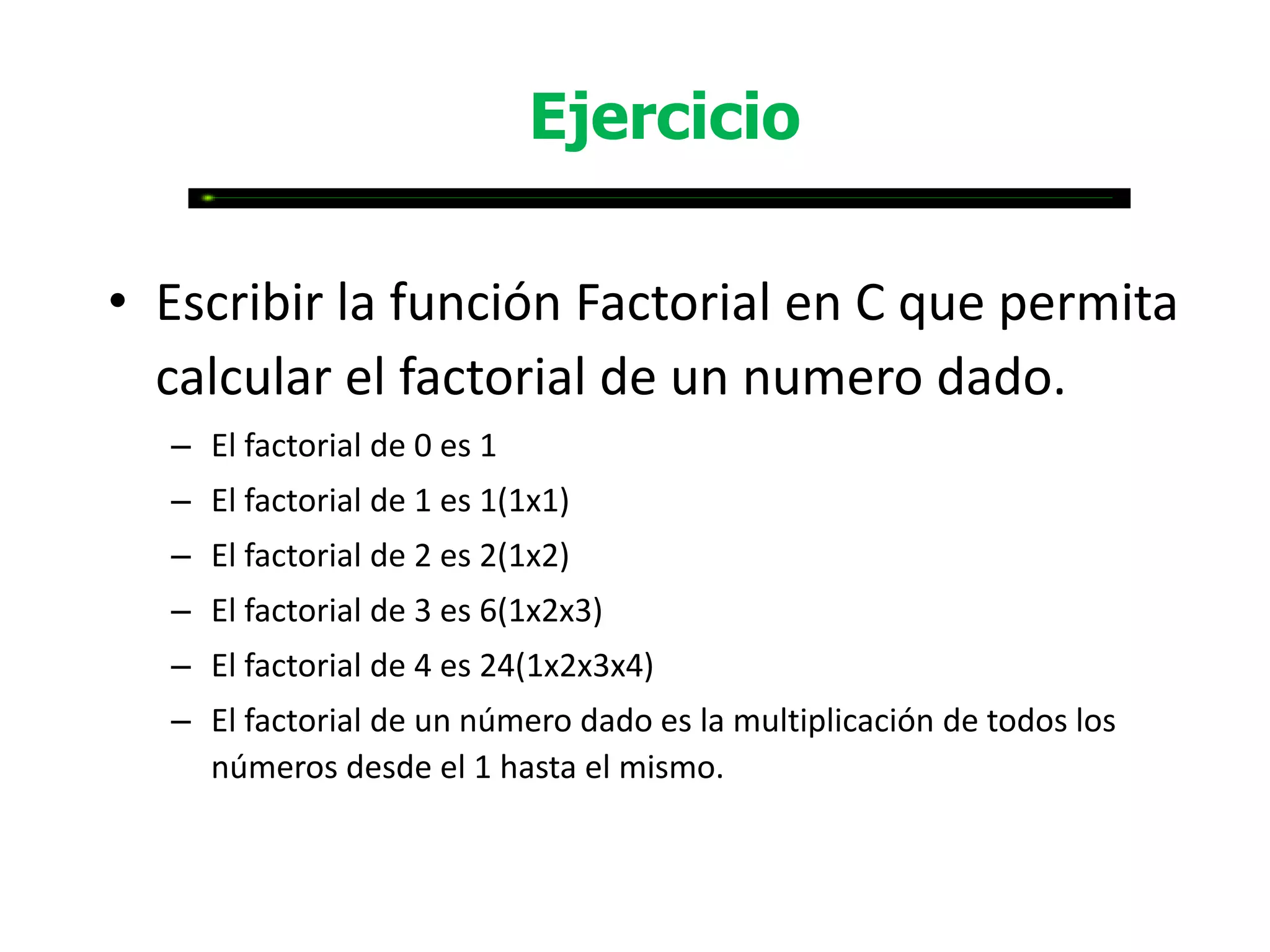 Ejercicio

• Escribir la función Factorial en C que permita
  calcular el factorial de un numero dado.
  – El factorial de 0 es 1
  – El factorial de 1 es 1(1x1)
  – El factorial de 2 es 2(1x2)
  – El factorial de 3 es 6(1x2x3)
  – El factorial de 4 es 24(1x2x3x4)
  – El factorial de un número dado es la multiplicación de todos los
    números desde el 1 hasta el mismo.
 