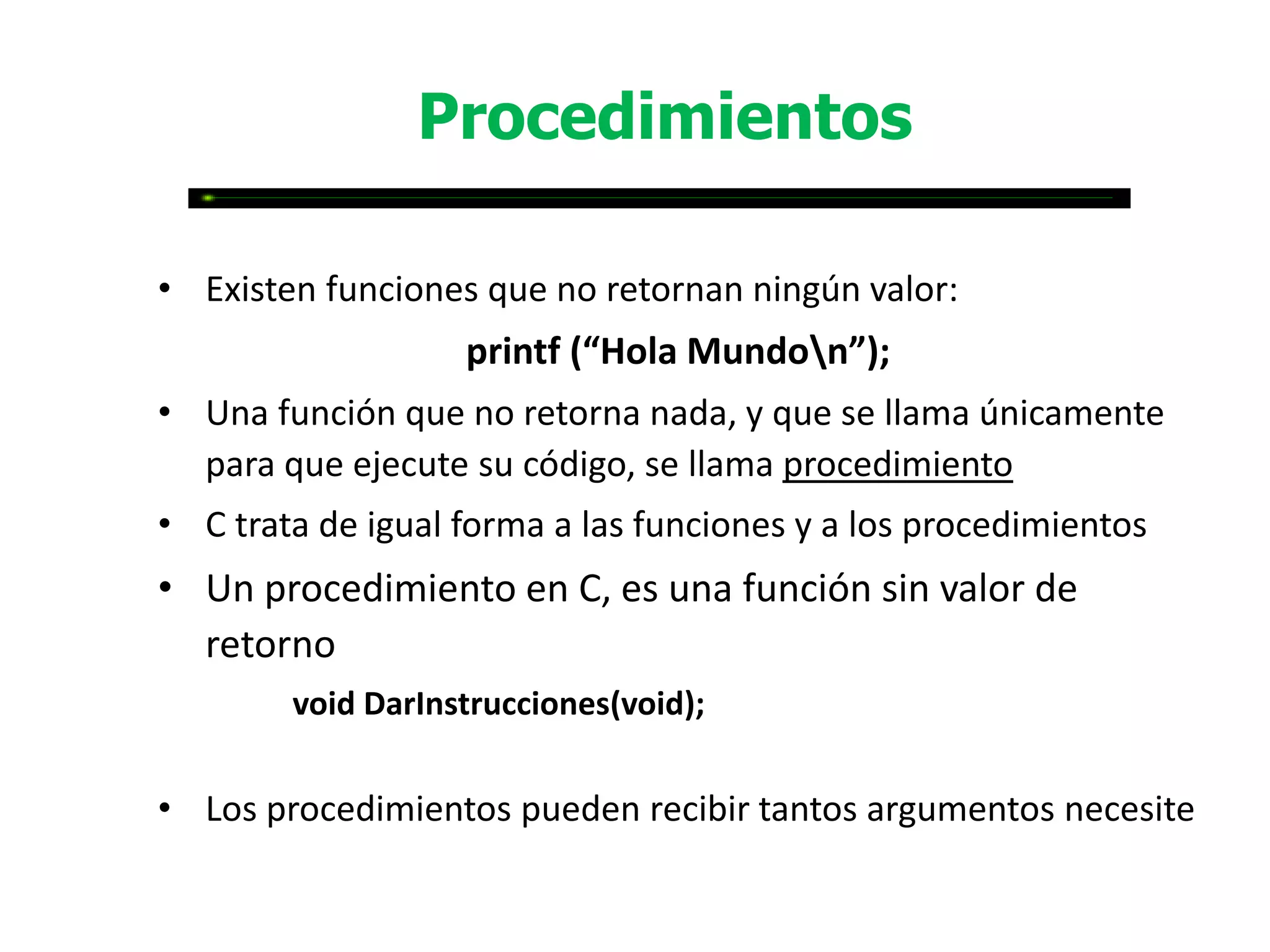 Procedimientos

• Existen funciones que no retornan ningún valor:
                   printf (“Hola Mundon”);
• Una función que no retorna nada, y que se llama únicamente
  para que ejecute su código, se llama procedimiento
• C trata de igual forma a las funciones y a los procedimientos
• Un procedimiento en C, es una función sin valor de
  retorno
        void DarInstrucciones(void);


• Los procedimientos pueden recibir tantos argumentos necesite
 