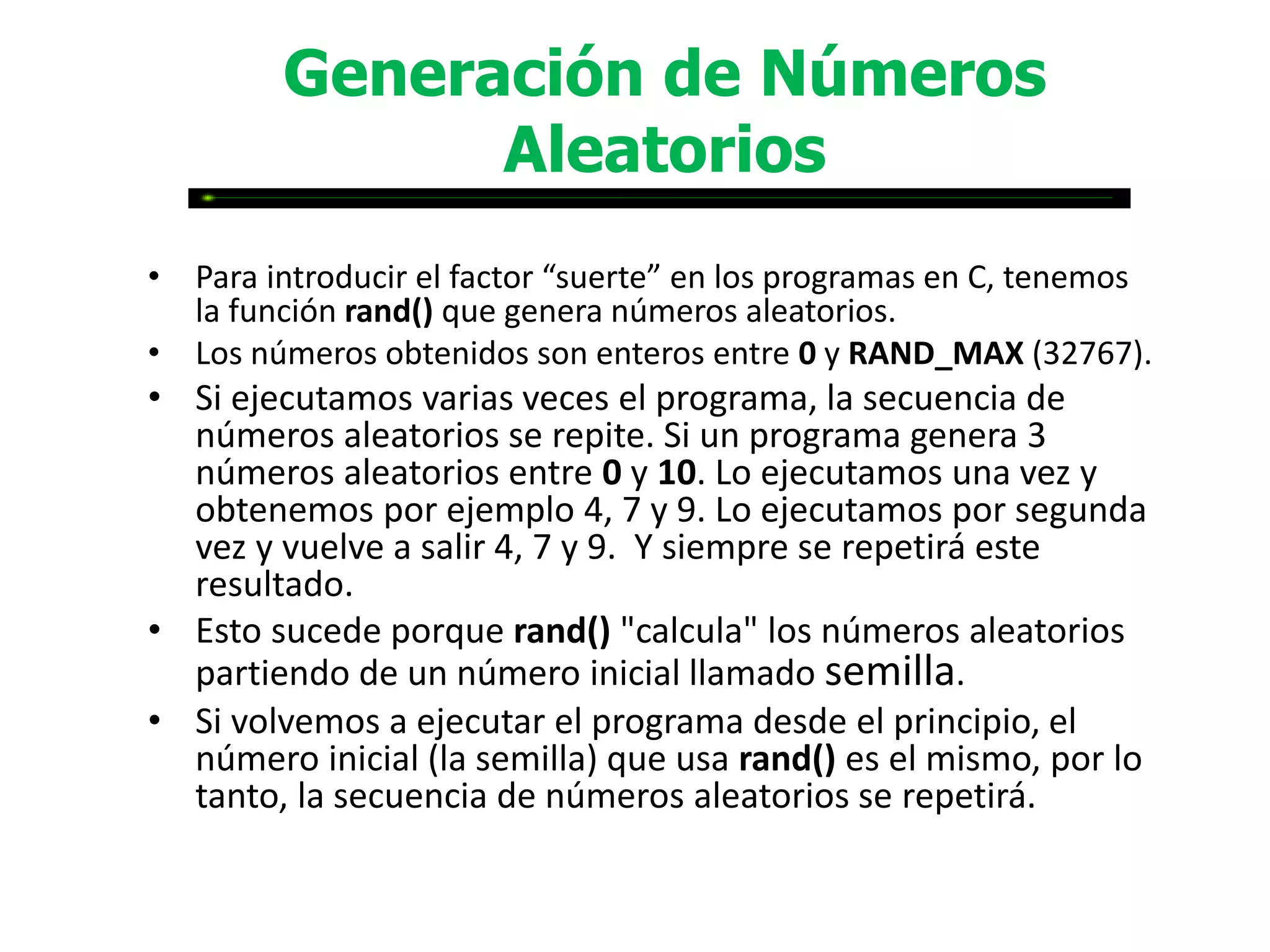 Generación de Números
               Aleatorios
• Para introducir el factor “suerte” en los programas en C, tenemos
  la función rand() que genera números aleatorios.
• Los números obtenidos son enteros entre 0 y RAND_MAX (32767).
• Si ejecutamos varias veces el programa, la secuencia de
  números aleatorios se repite. Si un programa genera 3
  números aleatorios entre 0 y 10. Lo ejecutamos una vez y
  obtenemos por ejemplo 4, 7 y 9. Lo ejecutamos por segunda
  vez y vuelve a salir 4, 7 y 9. Y siempre se repetirá este
  resultado.
• Esto sucede porque rand() "calcula" los números aleatorios
  partiendo de un número inicial llamado semilla.
• Si volvemos a ejecutar el programa desde el principio, el
  número inicial (la semilla) que usa rand() es el mismo, por lo
  tanto, la secuencia de números aleatorios se repetirá.
 