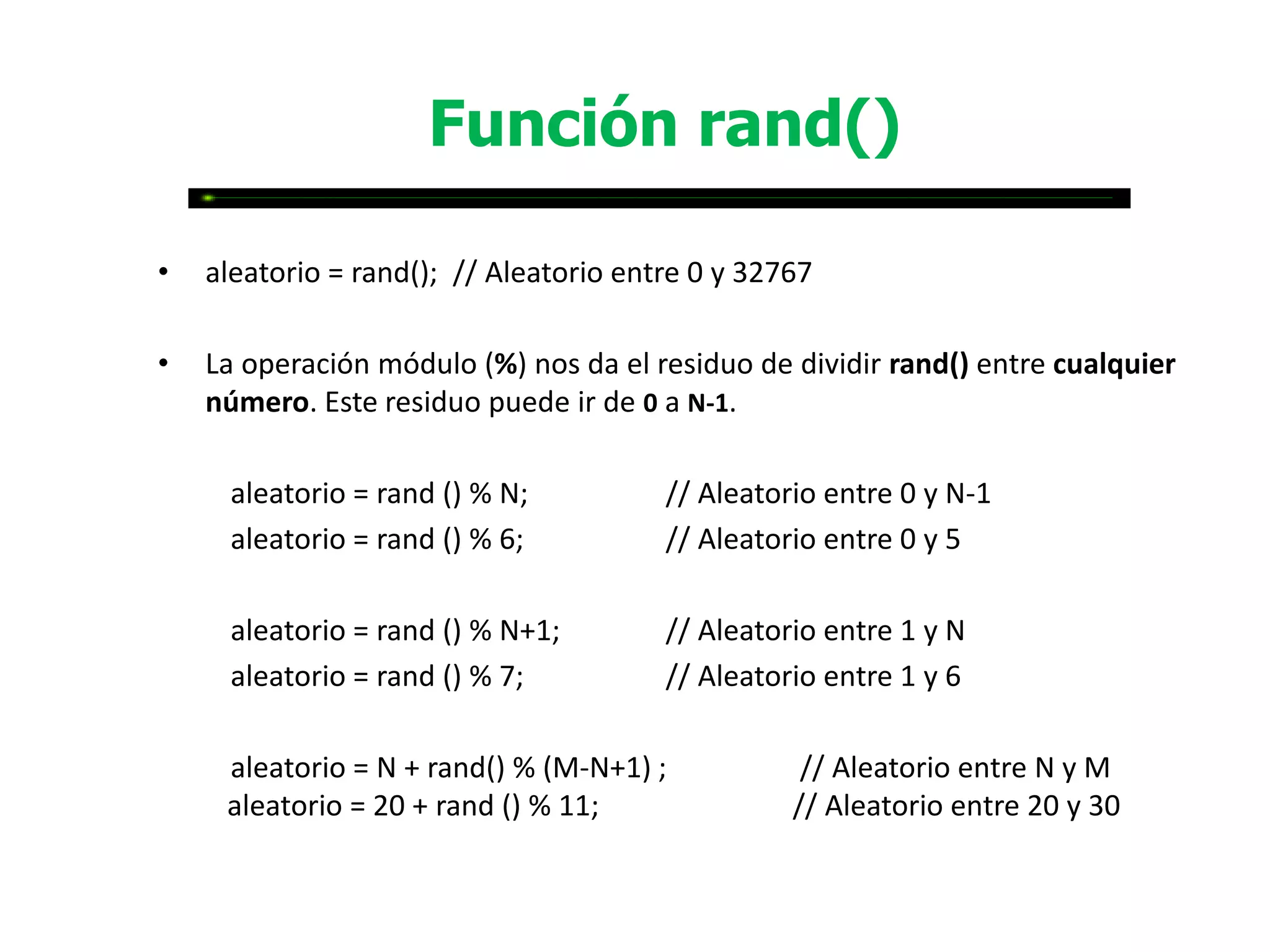 Función rand()

•   aleatorio = rand(); // Aleatorio entre 0 y 32767

•   La operación módulo (%) nos da el residuo de dividir rand() entre cualquier
    número. Este residuo puede ir de 0 a N-1.

     aleatorio = rand () % N;           // Aleatorio entre 0 y N-1
     aleatorio = rand () % 6;           // Aleatorio entre 0 y 5

     aleatorio = rand () % N+1;         // Aleatorio entre 1 y N
     aleatorio = rand () % 7;           // Aleatorio entre 1 y 6

     aleatorio = N + rand() % (M-N+1) ;            // Aleatorio entre N y M
     aleatorio = 20 + rand () % 11;               // Aleatorio entre 20 y 30
 
