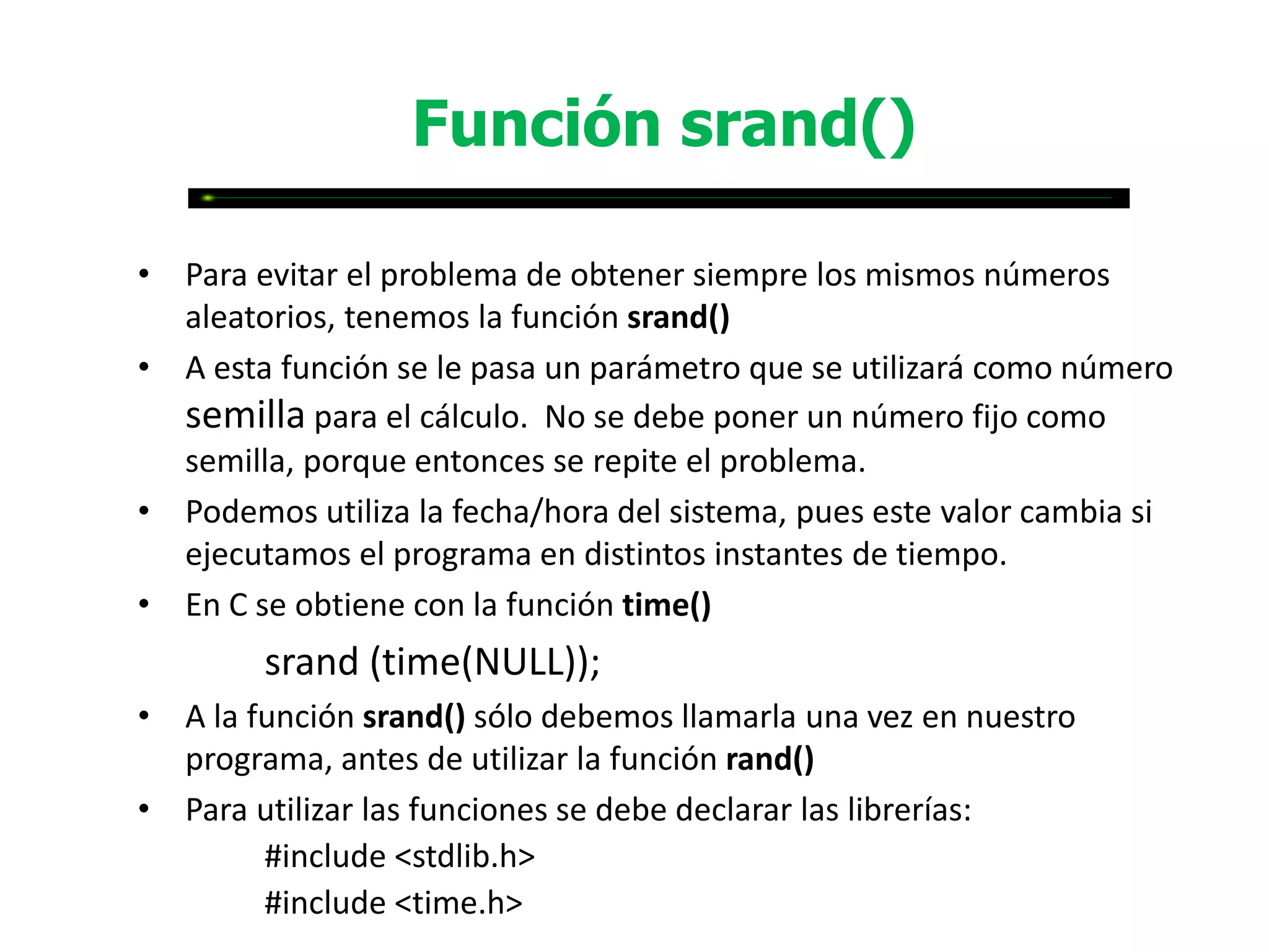 Función srand()

• Para evitar el problema de obtener siempre los mismos números
  aleatorios, tenemos la función srand()
• A esta función se le pasa un parámetro que se utilizará como número
  semilla para el cálculo. No se debe poner un número fijo como
  semilla, porque entonces se repite el problema.
• Podemos utiliza la fecha/hora del sistema, pues este valor cambia si
  ejecutamos el programa en distintos instantes de tiempo.
• En C se obtiene con la función time()
        srand (time(NULL));
• A la función srand() sólo debemos llamarla una vez en nuestro
  programa, antes de utilizar la función rand()
• Para utilizar las funciones se debe declarar las librerías:
        #include <stdlib.h>
        #include <time.h>
 
