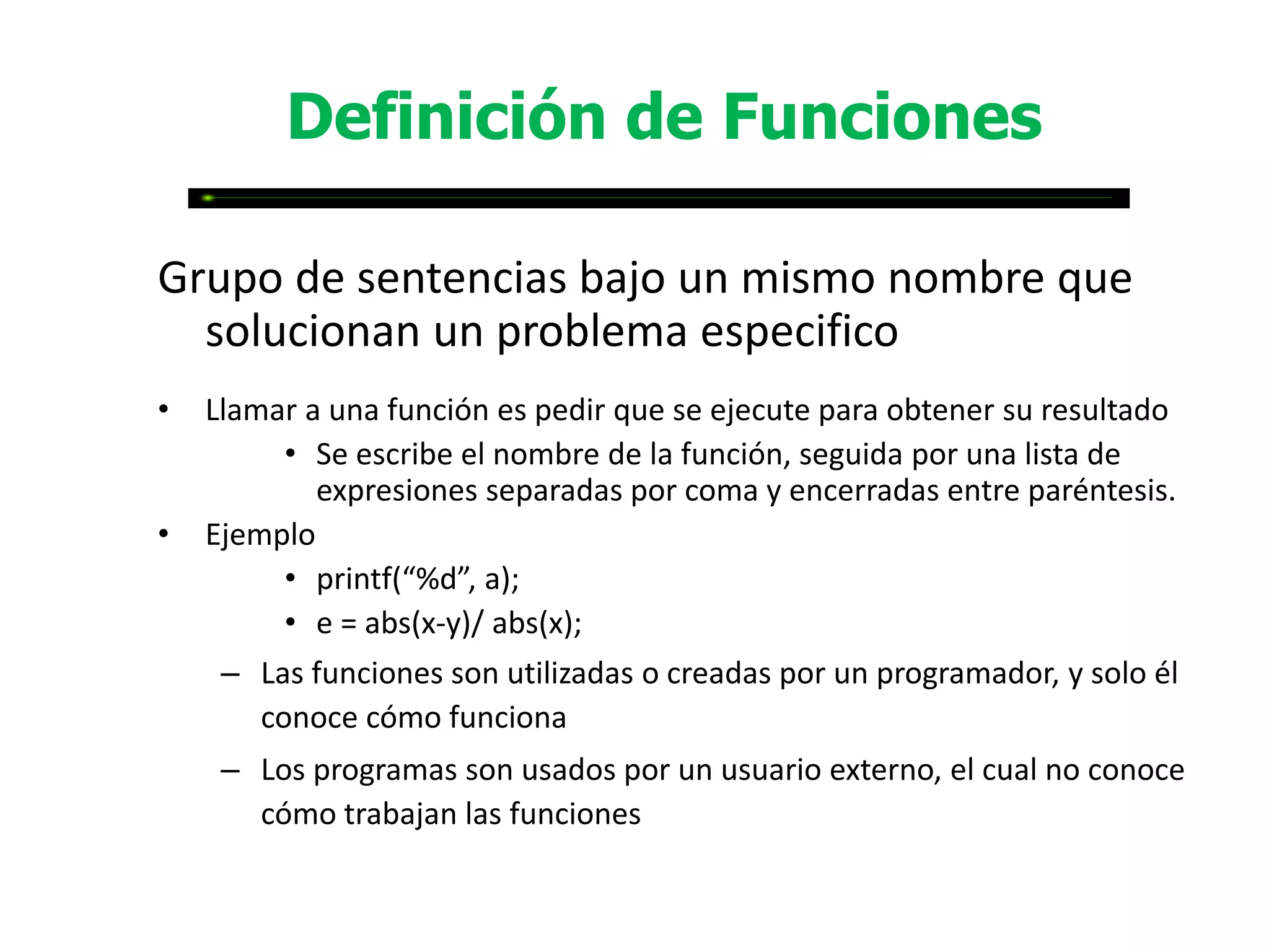 Definición de Funciones

Grupo de sentencias bajo un mismo nombre que
  solucionan un problema especifico
•   Llamar a una función es pedir que se ejecute para obtener su resultado
         • Se escribe el nombre de la función, seguida por una lista de
            expresiones separadas por coma y encerradas entre paréntesis.
•   Ejemplo
         • printf(“%d”, a);
         • e = abs(x-y)/ abs(x);
     – Las funciones son utilizadas o creadas por un programador, y solo él
       conoce cómo funciona
     – Los programas son usados por un usuario externo, el cual no conoce
       cómo trabajan las funciones
 
