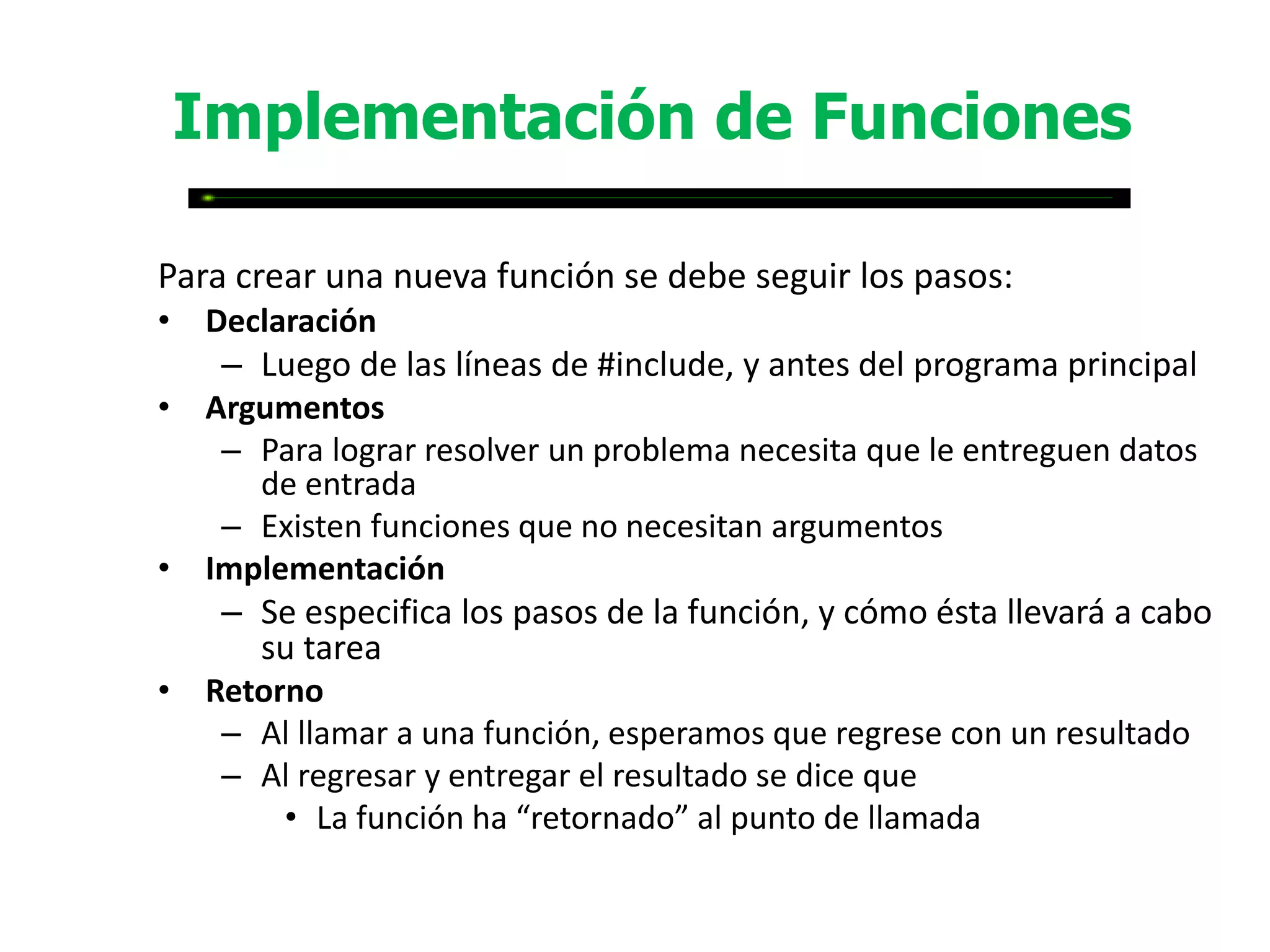 Implementación de Funciones

Para crear una nueva función se debe seguir los pasos:
• Declaración
   – Luego de las líneas de #include, y antes del programa principal
• Argumentos
   – Para lograr resolver un problema necesita que le entreguen datos
     de entrada
   – Existen funciones que no necesitan argumentos
• Implementación
   – Se especifica los pasos de la función, y cómo ésta llevará a cabo
     su tarea
• Retorno
   – Al llamar a una función, esperamos que regrese con un resultado
   – Al regresar y entregar el resultado se dice que
       • La función ha “retornado” al punto de llamada
 