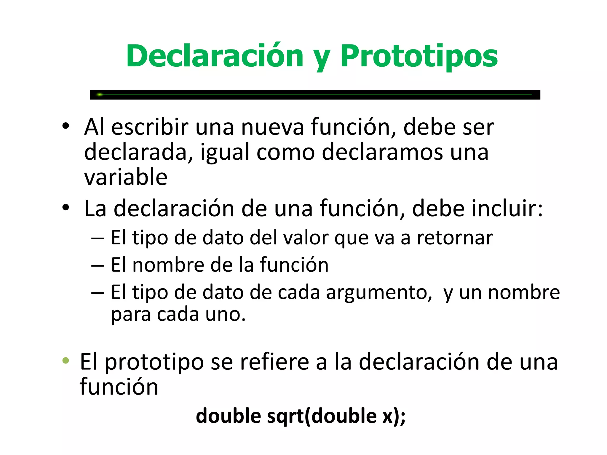 Declaración y Prototipos

• Al escribir una nueva función, debe ser
  declarada, igual como declaramos una
  variable
• La declaración de una función, debe incluir:
  – El tipo de dato del valor que va a retornar
  – El nombre de la función
  – El tipo de dato de cada argumento, y un nombre
    para cada uno.

• El prototipo se refiere a la declaración de una
  función
             double sqrt(double x);
 