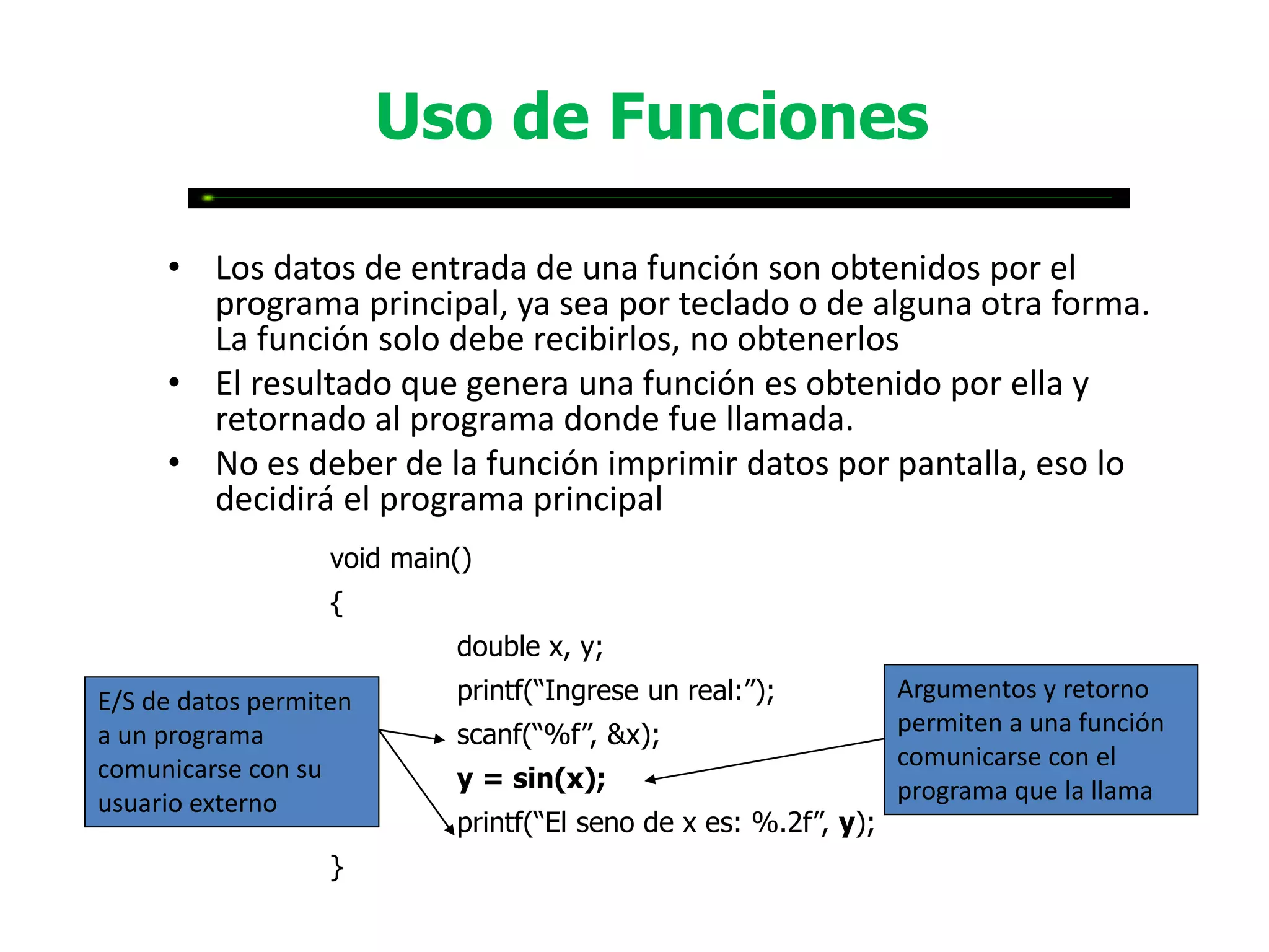 Uso de Funciones

     • Los datos de entrada de una función son obtenidos por el
       programa principal, ya sea por teclado o de alguna otra forma.
       La función solo debe recibirlos, no obtenerlos
     • El resultado que genera una función es obtenido por ella y
       retornado al programa donde fue llamada.
     • No es deber de la función imprimir datos por pantalla, eso lo
       decidirá el programa principal
                   void main()
                   {
                            double x, y;
E/S de datos permiten       printf(“Ingrese un real:”);           Argumentos y retorno
a un programa               scanf(“%f”, &x);                      permiten a una función
comunicarse con su                                                comunicarse con el
                            y = sin(x);                           programa que la llama
usuario externo
                            printf(“El seno de x es: %.2f”, y);
                   }
 