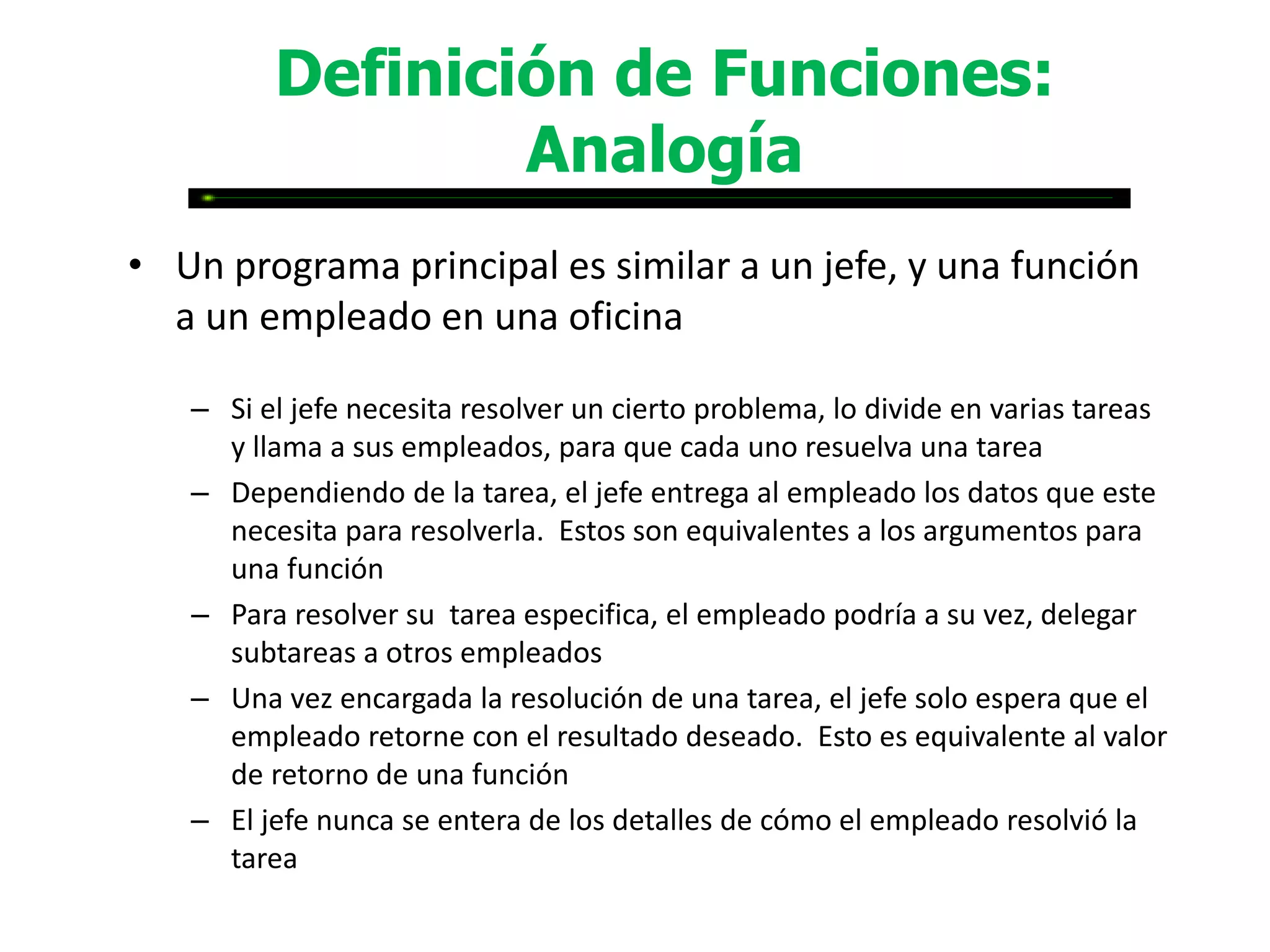 Definición de Funciones:
                 Analogía
• Un programa principal es similar a un jefe, y una función
  a un empleado en una oficina

   – Si el jefe necesita resolver un cierto problema, lo divide en varias tareas
     y llama a sus empleados, para que cada uno resuelva una tarea
   – Dependiendo de la tarea, el jefe entrega al empleado los datos que este
     necesita para resolverla. Estos son equivalentes a los argumentos para
     una función
   – Para resolver su tarea especifica, el empleado podría a su vez, delegar
     subtareas a otros empleados
   – Una vez encargada la resolución de una tarea, el jefe solo espera que el
     empleado retorne con el resultado deseado. Esto es equivalente al valor
     de retorno de una función
   – El jefe nunca se entera de los detalles de cómo el empleado resolvió la
     tarea
 