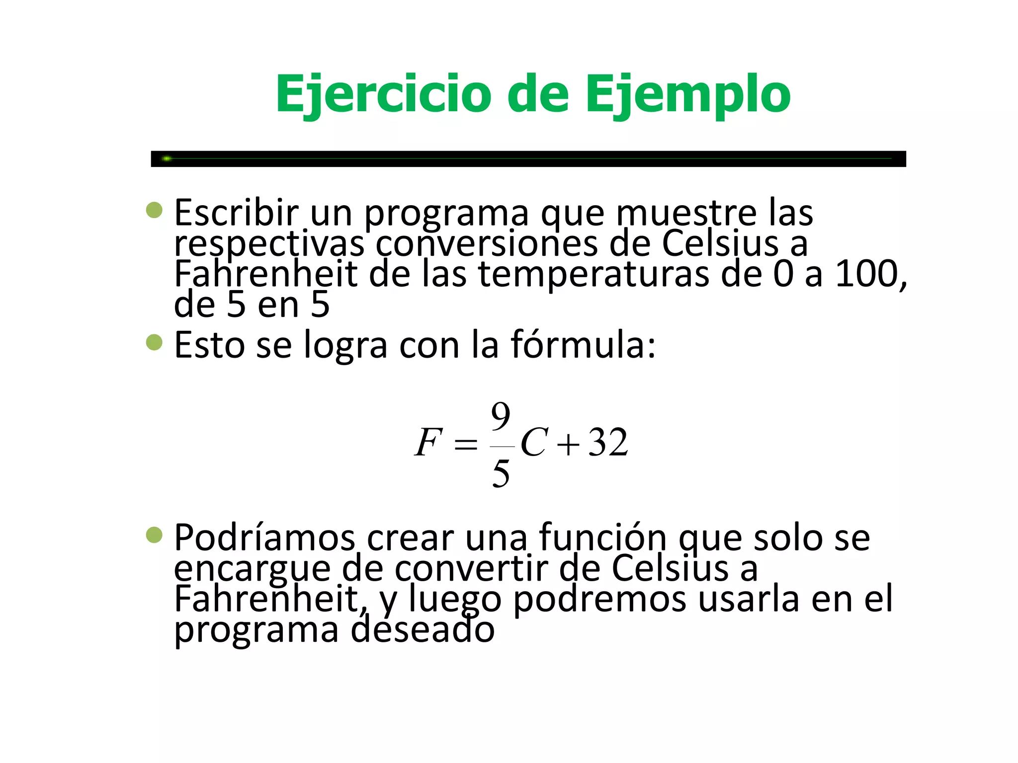 Ejercicio de Ejemplo

 Escribir un programa que muestre las
  respectivas conversiones de Celsius a
  Fahrenheit de las temperaturas de 0 a 100,
  de 5 en 5
 Esto se logra con la fórmula:
                  9
               F  C  32
                  5
 Podríamos crear una función que solo se
  encargue de convertir de Celsius a
  Fahrenheit, y luego podremos usarla en el
  programa deseado
 