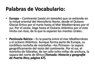 Palabras de Vocabulario:
• Europa – Continente (sexto en tamaño) que se extiende en
la mitad oriental del Hemisferio Norte, desde el Océano
Glacial Ártico por el norte hasta el Mar Mediterráneo por el
sur. Por el oeste, llega hasta el Océano Atlántico por el este
limita con Asia, de la que la separan los montes Urales.
• Península Ibérica – Es la puerta entre el mar Mediterráneo
y el océano Atlántico. Aunque forma parte de Europa, su
cordillera norteña de montañas –los Pirineos– la separa
geográficamente del resto del continente. Por el sur, el
estrecho de Gibraltar, de tan sólo ocho millas de anchura, la
separa del norte de África (Tomado: Historia y geografía
de Puerto Rico; página 67).