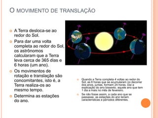 O MOVIMENTO DE TRANSLAÇÃO
 A Terra desloca-se ao
redor do Sol.
 Para dar uma volta
completa ao redor do Sol,
os astrônomos
calcularam que a Terra
leva cerca de 365 dias e
6 horas (um ano).
 Os movimentos de
rotação e translação são
concomitantes, isto é, a
Terra realiza-os ao
mesmo tempo.
 Determina as estações
do ano.
 Quando a Terra completa 4 voltas ao redor do
Sol, as 6 horas que se acumularam no decorrer
dos anos, juntas, formam 24 horas. Daí a
explicação do ano bissexto, aquele ano que tem
1 dia a mais no mês de fevereiro.
 Se não fosse assim, a cada ano que se
passasse, as estações do ano teriam
características e períodos diferentes.
 