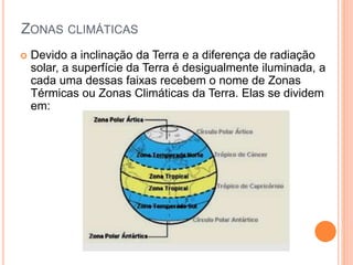 ZONAS CLIMÁTICAS
 Devido a inclinação da Terra e a diferença de radiação
solar, a superfície da Terra é desigualmente iluminada, a
cada uma dessas faixas recebem o nome de Zonas
Térmicas ou Zonas Climáticas da Terra. Elas se dividem
em:
 