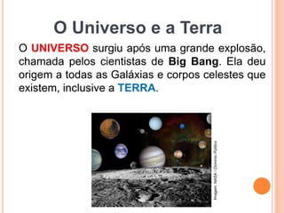 GEOGRAFIA, 6º Ano
Planeta Terra: nave em que viajamos
O Universo e a Terra
O UNIVERSO surgiu após uma grande explosão,
chamada pelos cientistas de Big Bang. Ela deu
origem a todas as Galáxias e corpos celestes que
existem, inclusive a TERRA.
Imagem:
NASA
/
Domínio
Público
do Ensino Fundamental
 